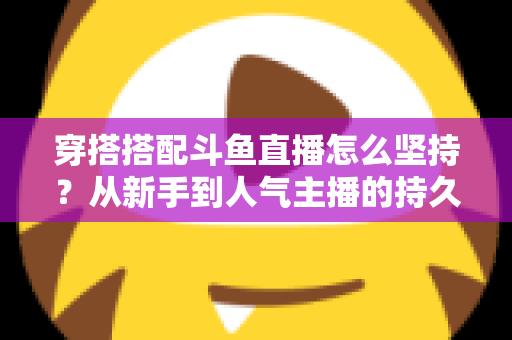 穿搭搭配斗鱼直播怎么坚持？从新手到人气主播的持久运营实战指南