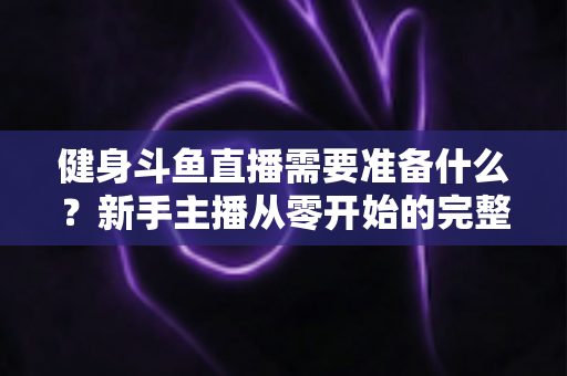 健身斗鱼直播需要准备什么？新手主播从零开始的完整准备指南