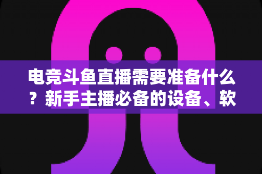 电竞斗鱼直播需要准备什么？新手主播必备的设备、软件与开播全攻略