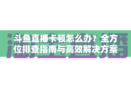 斗鱼直播卡顿怎么办？全方位排查指南与高效解决方案大公开