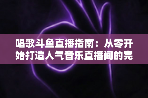 唱歌斗鱼直播指南：从零开始打造人气音乐直播间的完整攻略