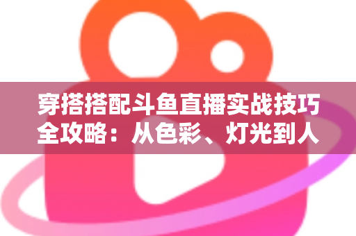 穿搭搭配斗鱼直播实战技巧全攻略:从色彩、灯光到人设打造的主播形象进阶指南 穿搭搭配斗鱼直播实战技巧全攻略:从色彩、灯光到人设打造的主播形象进阶指南