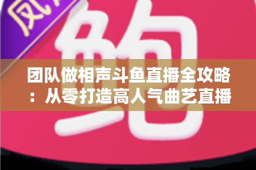 团队做相声斗鱼直播全攻略：从零打造高人气曲艺直播间的实战秘籍