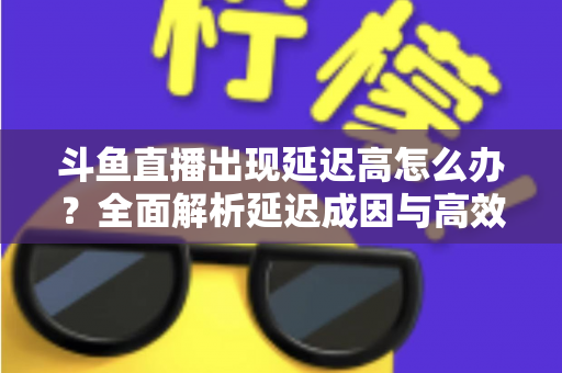 斗鱼直播出现延迟高怎么办？全面解析延迟成因与高效解决方案
