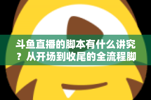 斗鱼直播的脚本有什么讲究？从开场到收尾的全流程脚本撰写指南与实战技巧
