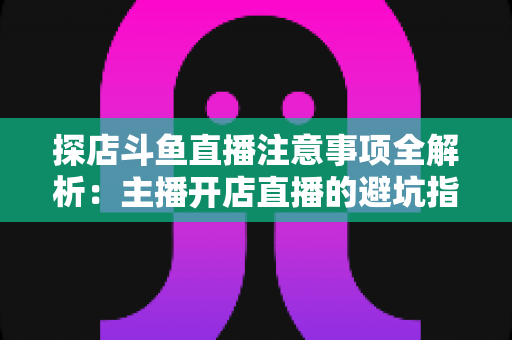探店斗鱼直播注意事项全解析：主播开店直播的避坑指南与实战技巧