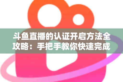 斗鱼直播的认证开启方法全攻略：手把手教你快速完成认证，轻松开启直播之旅