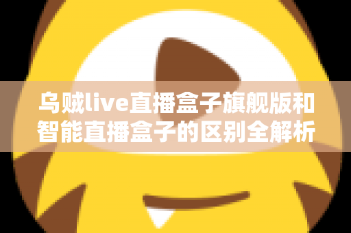 乌贼live直播盒子旗舰版和智能直播盒子的区别全解析：选对设备，直播效果翻倍的终极选购指南