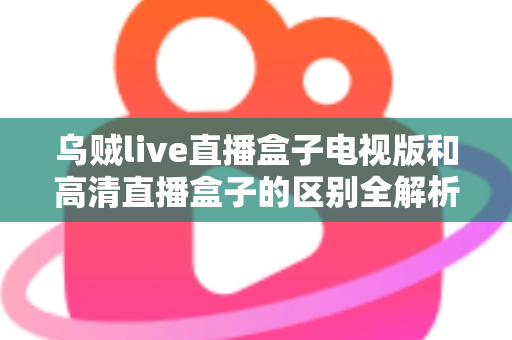 乌贼live直播盒子电视版和高清直播盒子的区别全解析：选对盒子，畅享大屏观影新体验