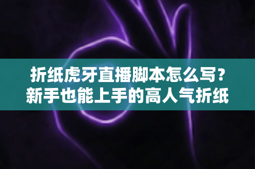 折纸虎牙直播脚本怎么写？新手也能上手的高人气折纸直播间脚本全攻略