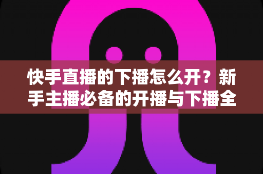 快手直播的下播怎么开？新手主播必备的开播与下播全流程实操指南