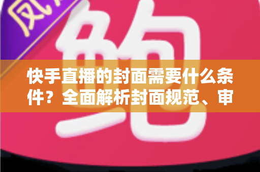 快手直播的封面需要什么条件？全面解析封面规范、审核标准与优化技巧