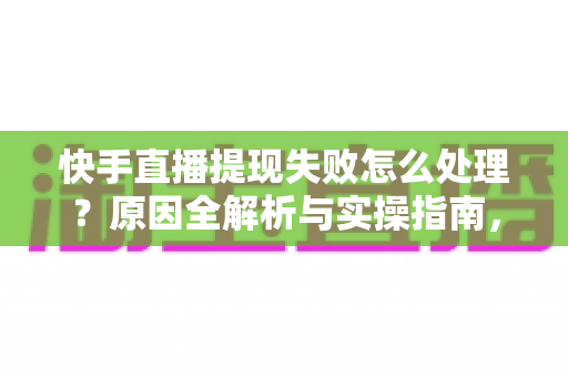 快手直播提现失败怎么处理？原因全解析与实操指南，让每一笔收益顺利到账
