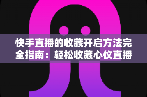快手直播的收藏开启方法完全指南：轻松收藏心仪直播间，精彩内容永不错过