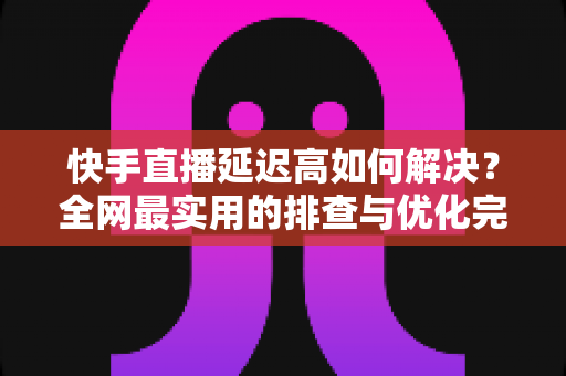快手直播延迟高如何解决？全网最实用的排查与优化完整指南