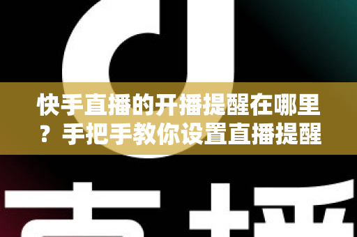 快手直播的开播提醒在哪里？手把手教你设置直播提醒，从此不错过任何精彩直播
