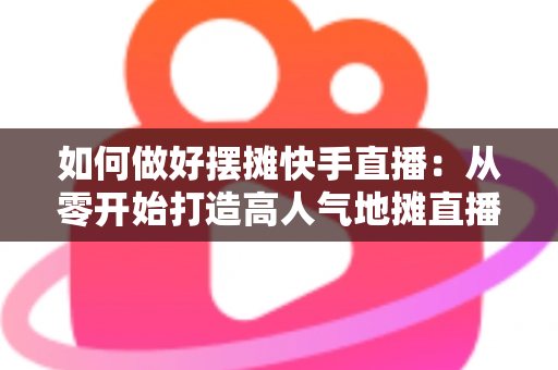 如何做好摆摊快手直播：从零开始打造高人气地摊直播的实战指南