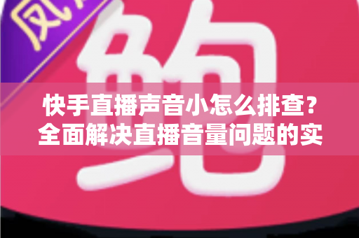 快手直播声音小怎么排查？全面解决直播音量问题的实用指南
