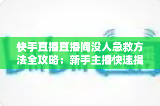 快手直播直播间没人急救方法全攻略：新手主播快速提升人气的实用技巧大全