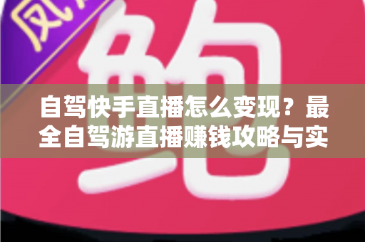 自驾快手直播怎么变现？最全自驾游直播赚钱攻略与实战技巧全解析