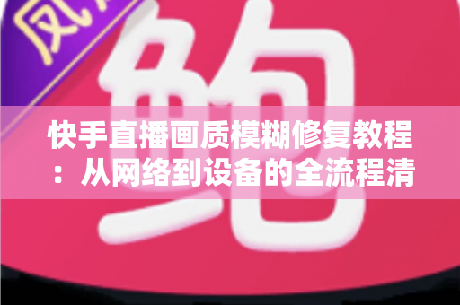 快手直播画质模糊修复教程：从网络到设备的全流程清晰化方案，助你快速告别“马赛克”直播