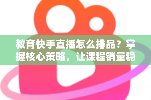 教育快手直播怎么排品？掌握核心策略，让课程销量稳步提升