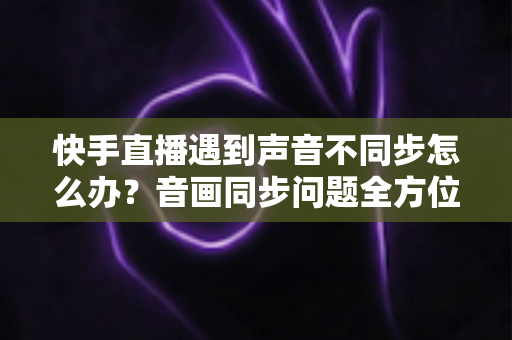 快手直播遇到声音不同步怎么办？音画同步问题全方位排查与修复指南