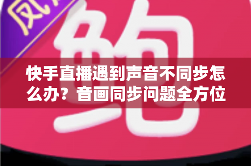 快手直播遇到声音不同步怎么办？音画同步问题全方位排查与修复指南