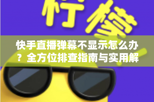 快手直播弹幕不显示怎么办？全方位排查指南与实用解决技巧，助你快速恢复直播互动体验