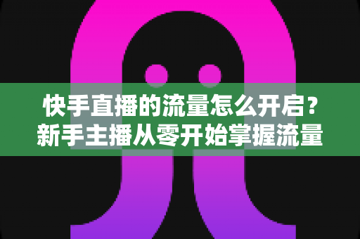 快手直播的流量怎么开启？新手主播从零开始掌握流量开启与运营的完整指南