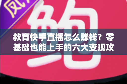 教育快手直播怎么赚钱？零基础也能上手的六大变现攻略与实战指南