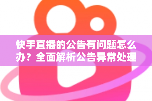 快手直播的公告有问题怎么办？全面解析公告异常处理方法与实用解决方案