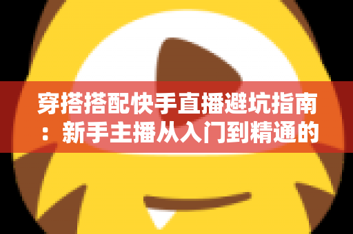 穿搭搭配快手直播避坑指南：新手主播从入门到精通的实用攻略全解析