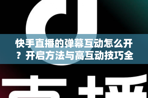 快手直播的弹幕互动怎么开？开启方法与高互动技巧全解析