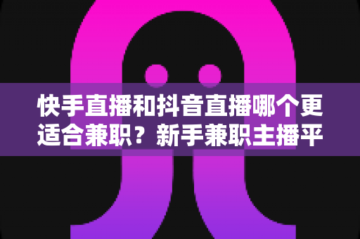快手直播和抖音直播哪个更适合兼职？新手兼职主播平台选择全解析