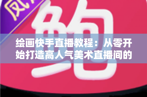绘画快手直播教程：从零开始打造高人气美术直播间的完整指南