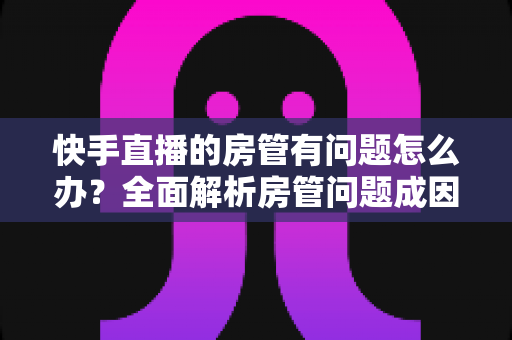 快手直播的房管有问题怎么办？全面解析房管问题成因与高效解决方案指南