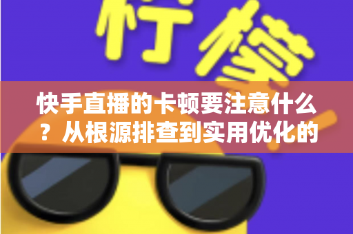 快手直播的卡顿要注意什么？从根源排查到实用优化的完整指南，助你告别直播掉帧烦恼