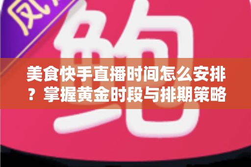 美食快手直播时间怎么安排？掌握黄金时段与排期策略，让直播间人气翻倍