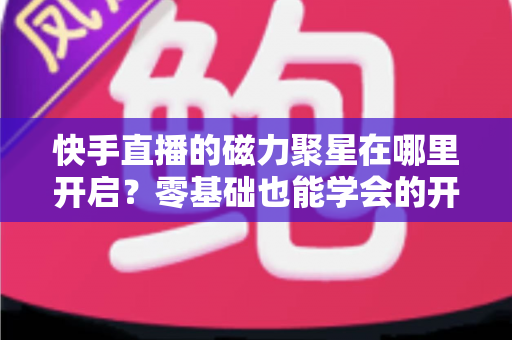 快手直播的磁力聚星在哪里开启？零基础也能学会的开通步骤与直播变现全攻略