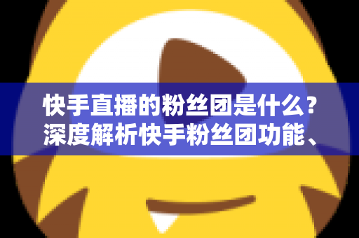 快手直播的粉丝团是什么？深度解析快手粉丝团功能、加入方法与运营价值