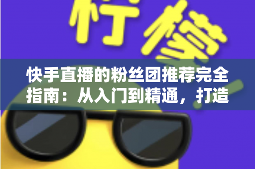 快手直播的粉丝团推荐完全指南：从入门到精通，打造属于你的忠实粉丝阵地