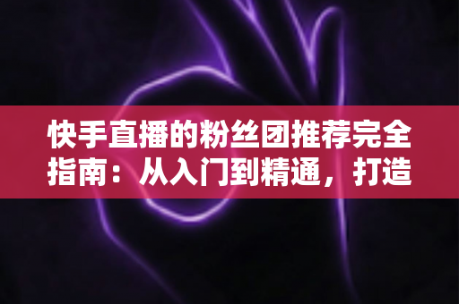 快手直播的粉丝团推荐完全指南：从入门到精通，打造属于你的忠实粉丝阵地
