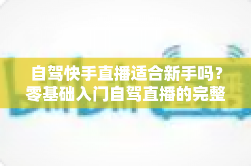 自驾快手直播适合新手吗?零基础入门自驾直播的完整攻略与避坑指南 自驾快手直播适合新手吗?零基础入门自驾直播的完整攻略与避坑指南