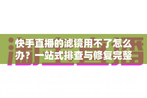 快手直播的滤镜用不了怎么办？一站式排查与修复完整指南