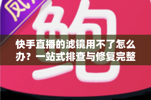 快手直播的滤镜用不了怎么办？一站式排查与修复完整指南