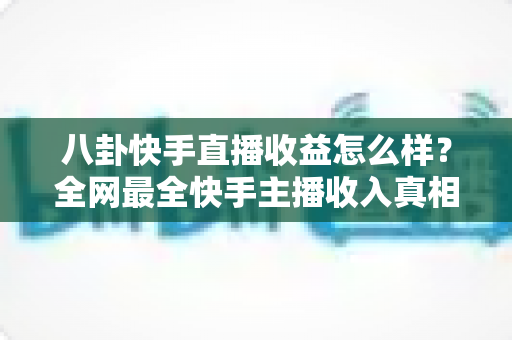八卦快手直播收益怎么样?全网最全快手主播收入真相大揭秘,看完你就知道直播到底赚不赚钱 八卦快手直播收益怎么样?全网最全快手主播收入真相大揭秘,看完你就知道直播到底赚不赚钱