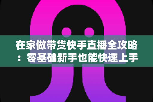 在家做带货快手直播全攻略:零基础新手也能快速上手的变现实战指南 在家做带货快手直播全攻略:零基础新手也能快速上手的变现实战指南