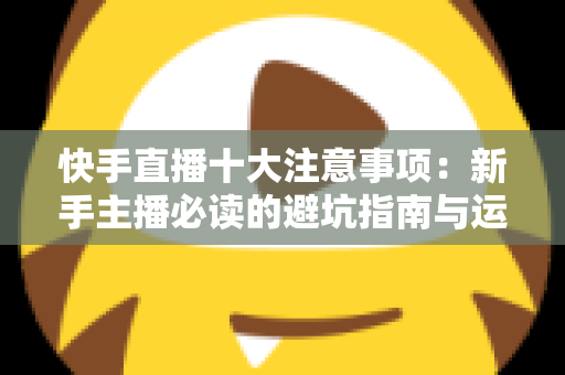 快手直播十大注意事项:新手主播必读的避坑指南与运营秘籍 快手直播十大注意事项:新手主播必读的避坑指南与运营秘籍