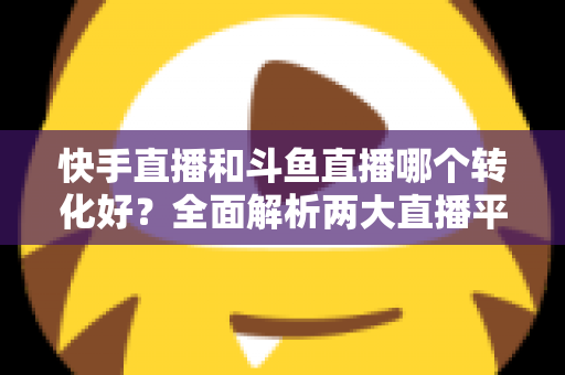 快手直播和斗鱼直播哪个转化好?全面解析两大直播平台的转化率差异与运营选择策略 快手直播和斗鱼直播哪个转化好?全面解析两大直播平台的转化率差异与运营选择策略